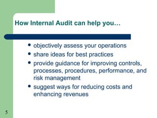 5
How Internal Audit can help you…
 objectively assess your operations
 share ideas for best practices
 provide guidance for improving controls,
processes, procedures, performance, and
risk management
 suggest ways for reducing costs and
enhancing revenues
 