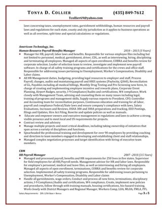 TONYA D. COLLIER (435) 849-7612
Tcollier69@yahoo.com
laws concerning taxes, unemployment rates, garnishment withholdings, human resources and payroll
laws and regulations for each state, county and city jurisdiction as it applies to business operations as
well as all overtime, split time and special calculations or regulations.
Americom Technology, Inc.
Human Resource Payroll Benefits Manager 2010 – 2013 (3 Years)
 Manager for HR, payroll, labor laws and benefits. Responsible for various employee files including but
not limited to personnel, medical, garnishment, driver, CDL, as well as interviewing, hiring, disciplining
and terminating all employees. Managed all aspects of open enrollment, COBRA and benefits review for
corporate selection. Leader of selection team to review, investigate and implement new payroll
software. In charge of all safety training programs and certifications for the crews and office staff.
Responsible for addressing issues pertaining to Unemployment, Worker’s Compensation, Disability and
Labor claims.
 All HR Management duties, budgeting, providing legal resources to employer and staff, Process
Payroll, changes, audits and maintaining payroll and HRIS systems (Paylocity, Q360), Reconciliation
of GL, Payables including all medical billings, Monthly Drug Testing and Pre-Screening new hires, In
charge of creating and implementing employee incentive and rewards plans, Corporate Event
Planning, Airport Badges, security, I-9 Compliance/Audits and certifications, W4 compliance, Work
closely with Management Team, advising and counseling them on many issues including legal,
training of programs and management skills, Supply various reports to President, CFO, Controller
and Accounting team for reconciliation purposes, Continuous education and training for all labor,
payroll and compliance Federal/State laws and ensure company’s compliance with laws, Salary
Evaluations, Increases and Reviews, OSHA 300 and 300A preparations and tracking, EEO Postings,
filings and Updates, Hire Act Filing, Rewrite and update policies as well as manuals.
 Educate and empower owners and executive management in regulations and laws to achieve a strong,
visible presence and to meet local and US requirements for projects.
 Contract review and advisory
 Manage multiple projects and meet critical deadlines, including taking ownership of initiatives that
span across a variety of disciplines and functions.
 Spearheaded the professional training and development for over 90 employees by providing coaching
and direction to team members engaged in developing and establishing client and staff relationships.
 Managed complex negotiation processes and target identification with hiring of executive team
members.
CBM
HR Payroll Manager 2007 –2010 (3.5 Years)
 Managed and processed payroll, benefits and HR requirements for 250 lives in five states. Supervisor
for field employees for all HR/Payroll needs. Management advisor for HR and labor laws. Responsible
for employee’s personnel, medical and leave files, as well as interviewing and hiring all employees.
Managed all aspects of open enrollment, terminations, COBRA and benefits review for corporate
selection. Implemented all safety training programs. Responsible for addressing issues pertaining to
Unemployment, Worker’s Compensation, Disability and Labor claims
 Handle all garnishments, wage orders, Conduct and process all new hires, terminations, disciplinary
actions, I-9 Compliance/Audits and certifications, W4 compliance, Create, implement new policies
and procedures, follow through with training manuals, housing certifications, bio-hazard training,
Work closely with District Managers and Regional Manager, Workers Comp, LOA, MLOA, FMLA, PFL
Salary Requirements: $95-125K Base + Bonus Page 3 of 5
 