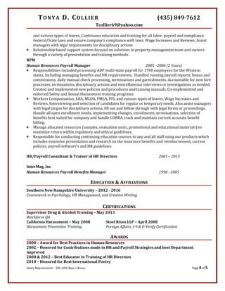 TONYA D. COLLIER (435) 849-7612
Tcollier69@yahoo.com
and various types of leaves, Continuous education and training for all labor, payroll and compliance
Federal/State laws and ensure company’s compliance with laws, Wage Increases and Reviews, Assist
managers with legal requirements for disciplinary actions
 Relationship based support system focused on solutions to property management team and owners
through a variety of presentation and training methods.
RPM
Human Resources Payroll Manager 2005 –2006 (2 Years)
 Responsibilities included processing ADP multi-state payroll for 1700 employees for the Western
states, including managing benefits and HR requirements. Handled running payroll reports, bonus and
commissions, daily manual check processing, terminations and garnishments. Accountable for new hire
processes, terminations, disciplinary actions and miscellaneous interviews or investigations as needed.
Created and implemented new policies and procedures and training manuals. Co-implemented and
enforced Safety and Sexual Harassment training programs
 Workers Compensation, LOA, MLOA, FMLA, PFL and various types of leaves, Wage Increases and
Reviews, Interviewing and selection of candidates for regular or temporary needs, Also assist managers
with legal jargon for disciplinary actions, fill out and follow through with legal forms or proceedings,
Handle all open enrollment needs, implementing changes, enrollments, terminations, selection of
benefits best suited for company and handle COBRA, track and maintain current accurate benefit
billing.
 Manage allocated resources (samples, evaluation units, promotional and educational materials) to
maximize return within regulatory and ethical guidelines.
 Responsible for conducting continuing education courses to any and all staff using our products which
includes extensive presentation and research on the insurance benefits and reimbursement, current
policies, payroll software’s and HR guidelines.
HR/Payroll Consultant & Trainer of HR Directors 2003 – 2013
InterMag, Inc
Human Resources Payroll Benefits Manager 1998 - 2005
EDUCATION & AFFILIATIONS
Southern New Hampshire University – 2012 - 2016
Coursework in Psychology, HR Management, and Creative Writing
CERTIFICATIONS
Supervisor Drug & Alcohol Training – May 2013
Workforce QA
California Harassment – May 2008 Stoel Rives LLP – April 2008
Harassment Prevention Training Foreign Affairs, I-9 & E-Verify Certification
AWARDS
2000 – Award for Best Practices in Human Resources
2002 – Honored for Contributions made in HR and Payroll Strategies and best Department
improved
2008 & 2012 – Best Educator in Training of HR Directors
2010 – Honored for Best International Poetry
Salary Requirements: $95-125K Base + Bonus Page 4 of 5
 