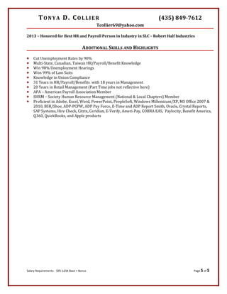 TONYA D. COLLIER (435) 849-7612
Tcollier69@yahoo.com
2013 – Honored for Best HR and Payroll Person in Industry in SLC – Robert Half Industries
ADDITIONAL SKILLS AND HIGHLIGHTS
 Cut Unemployment Rates by 90%
 Multi-State, Canadian, Taiwan HR/Payroll/Benefit Knowledge
 Win 98% Unemployment Hearings
 Won 99% of Law Suits
 Knowledge in Union Compliance
 31 Years in HR/Payroll/Benefits with 18 years in Management
 20 Years in Retail Management (Part Time jobs not reflective here)
 APA – American Payroll Association Member
 SHRM – Society Human Resource Management (National & Local Chapters) Member
 Proficient in Adobe, Excel, Word, PowerPoint, PeopleSoft, Windows Millennium/XP, MS Office 2007 &
2010, BSR/Shoe, ADP-PCPW, ADP Pay Force, E-Time and ADP Report Smith, Oracle, Crystal Reports,
SAP Systems, Hire Check, Citrix, Ceridian, E-Verify, Ameri-Pay, COBRA EAS, Paylocity, Benefit America,
Q360, QuickBooks, and Apple products
Salary Requirements: $95-125K Base + Bonus Page 5 of 5
 