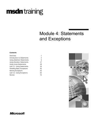 Module 4: Statements
                             and Exceptions

Contents

Overview                      1
Introduction to Statements    2
Using Selection Statements    6
Using Iteration Statements   17
Using Jump Statements        29
Lab 4.1: Using Statements    32
Handling Basic Exceptions    42
Raising Exceptions           52
Lab 4.2: Using Exceptions    62
Review                       72
 