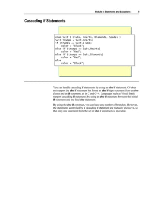 Module 4: Statements and Exceptions        9



Cascading if Statements


                  enum Suit { Clubs, Hearts, Diamonds, Spades }
                  enum Suit { Clubs, Hearts, Diamonds, Spades }
                  Suit trumps = Suit.Hearts;
                  Suit trumps = Suit.Hearts;
                  if (trumps == Suit.Clubs)
                  if (trumps == Suit.Clubs)
                       color = "Black";
                        color = "Black";
                  else if (trumps == Suit.Hearts)
                  else if (trumps == Suit.Hearts)
                       color = "Red";
                        color = "Red";
                  else if (trumps == Suit.Diamonds)
                  else if (trumps == Suit.Diamonds)
                       color = "Red";
                        color = "Red";
                  else
                  else
                       color = "Black";
                        color = "Black";




                You can handle cascading if statements by using an else if statement. C# does
                not support the else if statement but forms an else if-type statement from an else
                clause and an if statement, as in C and C++. Languages such as Visual Basic
                support cascading if statements by using an else if statement between the initial
                if statement and the final else statement.
                By using the else if construct, you can have any number of branches. However,
                the statements controlled by a cascading if statement are mutually exclusive, so
                that only one statement from the set of else if constructs is executed.
 