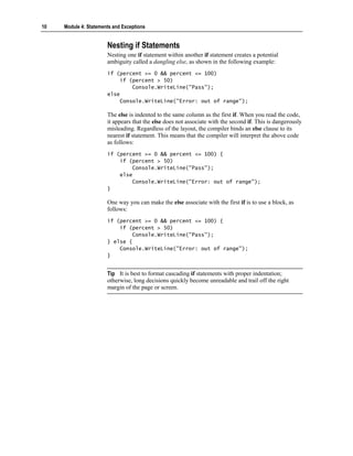 10   Module 4: Statements and Exceptions


                       Nesting if Statements
                       Nesting one if statement within another if statement creates a potential
                       ambiguity called a dangling else, as shown in the following example:
                       if (percent >= 0 && percent <= 100)
                           if (percent > 50)
                               Console.WriteLine("Pass");
                       else
                           Console.WriteLine("Error: out of range");

                       The else is indented to the same column as the first if. When you read the code,
                       it appears that the else does not associate with the second if. This is dangerously
                       misleading. Regardless of the layout, the compiler binds an else clause to its
                       nearest if statement. This means that the compiler will interpret the above code
                       as follows:
                       if (percent >= 0 && percent <= 100) {
                           if (percent > 50)
                               Console.WriteLine("Pass");
                           else
                               Console.WriteLine("Error: out of range");
                       }

                       One way you can make the else associate with the first if is to use a block, as
                       follows:
                       if (percent >= 0 && percent <= 100) {
                           if (percent > 50)
                               Console.WriteLine("Pass");
                       } else {
                           Console.WriteLine("Error: out of range");
                       }


                       Tip It is best to format cascading if statements with proper indentation;
                       otherwise, long decisions quickly become unreadable and trail off the right
                       margin of the page or screen.
 