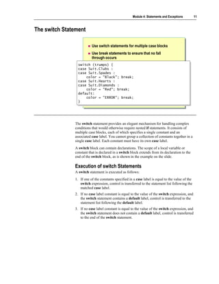 Module 4: Statements and Exceptions          11



The switch Statement

                          Use switch statements for multiple case blocks
                          Use break statements to ensure that no fall
                          through occurs
                 switch (trumps) {
                  switch (trumps) {
                 case Suit.Clubs :
                  case Suit.Clubs :
                 case Suit.Spades :
                  case Suit.Spades :
                      color = "Black"; break;
                       color = "Black"; break;
                 case Suit.Hearts :
                  case Suit.Hearts :
                 case Suit.Diamonds :
                  case Suit.Diamonds :
                      color = "Red"; break;
                       color = "Red"; break;
                 default:
                  default:
                      color = "ERROR"; break;
                       color = "ERROR"; break;
                 }}




               The switch statement provides an elegant mechanism for handling complex
               conditions that would otherwise require nested if statements. It consists of
               multiple case blocks, each of which specifies a single constant and an
               associated case label. You cannot group a collection of constants together in a
               single case label. Each constant must have its own case label.
               A switch block can contain declarations. The scope of a local variable or
               constant that is declared in a switch block extends from its declaration to the
               end of the switch block, as is shown in the example on the slide.

               Execution of switch Statements
               A switch statement is executed as follows:
               1. If one of the constants specified in a case label is equal to the value of the
                  switch expression, control is transferred to the statement list following the
                  matched case label.
               2. If no case label constant is equal to the value of the switch expression, and
                  the switch statement contains a default label, control is transferred to the
                  statement list following the default label.
               3. If no case label constant is equal to the value of the switch expression, and
                  the switch statement does not contain a default label, control is transferred
                  to the end of the switch statement.
 