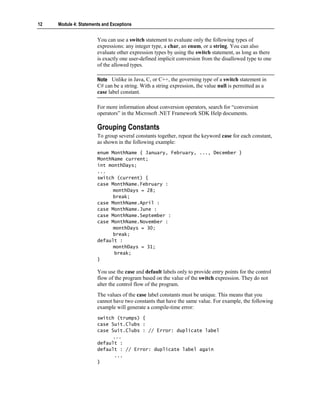 12   Module 4: Statements and Exceptions


                       You can use a switch statement to evaluate only the following types of
                       expressions: any integer type, a char, an enum, or a string. You can also
                       evaluate other expression types by using the switch statement, as long as there
                       is exactly one user-defined implicit conversion from the disallowed type to one
                       of the allowed types.

                       Note Unlike in Java, C, or C++, the governing type of a switch statement in
                       C# can be a string. With a string expression, the value null is permitted as a
                       case label constant.

                       For more information about conversion operators, search for “conversion
                       operators” in the Microsoft .NET Framework SDK Help documents.

                       Grouping Constants
                       To group several constants together, repeat the keyword case for each constant,
                       as shown in the following example:
                       enum MonthName { January, February, ..., December }
                       MonthName current;
                       int monthDays;
                       ...
                       switch (current) {
                       case MonthName.February :
                             monthDays = 28;
                             break;
                       case MonthName.April :
                       case MonthName.June :
                       case MonthName.September :
                       case MonthName.November :
                             monthDays = 30;
                             break;
                       default :
                             monthDays = 31;
                             break;
                       }

                       You use the case and default labels only to provide entry points for the control
                       flow of the program based on the value of the switch expression. They do not
                       alter the control flow of the program.
                       The values of the case label constants must be unique. This means that you
                       cannot have two constants that have the same value. For example, the following
                       example will generate a compile-time error:
                       switch (trumps) {
                       case Suit.Clubs :
                       case Suit.Clubs : // Error: duplicate label
                             ...
                       default :
                       default : // Error: duplicate label again
                             ...
                       }
 