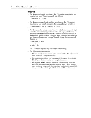 16   Module 4: Statements and Exceptions


                       Answers
                       1. The if statement is not in parentheses. The C# compiler traps this bug as a
                          compile-time error. The corrected code is as follows:
                           if (number % 2 == 0) ...

                       2. The if statement as a whole is not fully parenthesized. The C# compiler
                          traps this bug as a compile-time error. The corrected code is as follows:
                           if ((percent < 0) || (percent > 100)) ...

                       3. The if statement has a single semicolon as its embedded statement. A single
                          semicolon is called an empty statement in the C# Language Reference
                          document and a null statement in the C# compiler diagnostic messages. It
                          does nothing, but it is allowed. The layout of the statements does not affect
                          how the compiler parses the syntax of the code. Hence, the compiler reads
                          the code as:
                           if (minute == 60)
                                 ;
                           minute = 0;

                           The C# compiler traps this bug as a compile-time warning.
                       4. The following errors are present:
                           a. There is more than one constant in the same case label. The C# compiler
                              traps this bug as a compile-time error.
                           b. The statements associated with each case fall through to the next case.
                              The C# compiler traps this bug as a compile-time error.
                           c. The keyword default has been misspelled. Unfortunately, this is still
                              allowable code, as it creates a simple identifier label. The C# compiler
                              traps this bug as two compile-time warnings: one indicating unreachable
                              code, and another indicating that the default: label has not been used.
 