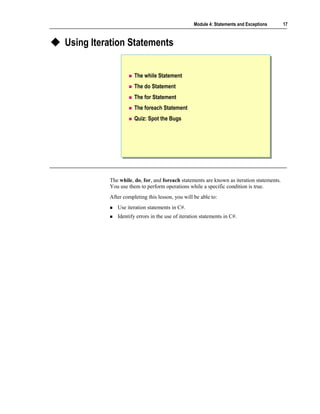 Module 4: Statements and Exceptions      17



Using Iteration Statements


                     The while Statement
                     The do Statement
                     The for Statement
                     The foreach Statement
                     Quiz: Spot the Bugs




          The while, do, for, and foreach statements are known as iteration statements.
          You use them to perform operations while a specific condition is true.
          After completing this lesson, you will be able to:
             Use iteration statements in C#.
             Identify errors in the use of iteration statements in C#.
 