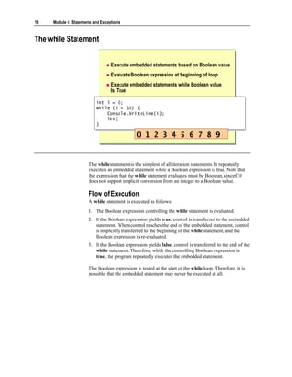18   Module 4: Statements and Exceptions



The while Statement


                                   Execute embedded statements based on Boolean value
                                   Evaluate Boolean expression at beginning of loop
                                   Execute embedded statements while Boolean value
                                   Is True

                           int i = 0;
                            int i = 0;
                           while (i < 10) {
                            while (i < 10) {
                                Console.WriteLine(i);
                                Console.WriteLine(i);
                                i++;
                                i++;
                           }}

                                               0 1 2 3 4 5 6 7 8 9


                       The while statement is the simplest of all iteration statements. It repeatedly
                       executes an embedded statement while a Boolean expression is true. Note that
                       the expression that the while statement evaluates must be Boolean, since C#
                       does not support implicit conversion from an integer to a Boolean value.

                       Flow of Execution
                       A while statement is executed as follows:
                       1. The Boolean expression controlling the while statement is evaluated.
                       2. If the Boolean expression yields true, control is transferred to the embedded
                          statement. When control reaches the end of the embedded statement, control
                          is implicitly transferred to the beginning of the while statement, and the
                          Boolean expression is re-evaluated.
                       3. If the Boolean expression yields false, control is transferred to the end of the
                          while statement. Therefore, while the controlling Boolean expression is
                          true, the program repeatedly executes the embedded statement.

                       The Boolean expression is tested at the start of the while loop. Therefore, it is
                       possible that the embedded statement may never be executed at all.
 