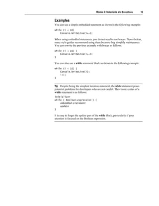 Module 4: Statements and Exceptions      19


Examples
You can use a simple embedded statement as shown in the following example:
while (i < 10)
    Console.WriteLine(i++);

When using embedded statements, you do not need to use braces. Nevertheless,
many style guides recommend using them because they simplify maintenance.
You can rewrite the previous example with braces as follows:
while (i < 10) {
    Console.WriteLine(i++);
}

You can also use a while statement block as shown in the following example:
while (i < 10) {
    Console.WriteLine(i);
    i++;
}


Tip Despite being the simplest iteration statement, the while statement poses
potential problems for developers who are not careful. The classic syntax of a
while statement is as follows:
initializer
while ( Boolean-expression ) {
    embedded-statement
    update
}

It is easy to forget the update part of the while block, particularly if your
attention is focused on the Boolean expression.
 
