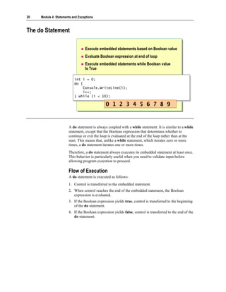 20   Module 4: Statements and Exceptions



The do Statement

                                  Execute embedded statements based on Boolean value
                                  Evaluate Boolean expression at end of loop
                                  Execute embedded statements while Boolean value
                                  Is True

                           int i = 0;
                            int i = 0;
                           do {
                            do {
                                Console.WriteLine(i);
                                 Console.WriteLine(i);
                                i++;
                                 i++;
                           } while (i < 10);
                            } while (i < 10);

                                               0 1 2 3 4 5 6 7 8 9


                       A do statement is always coupled with a while statement. It is similar to a while
                       statement, except that the Boolean expression that determines whether to
                       continue or exit the loop is evaluated at the end of the loop rather than at the
                       start. This means that, unlike a while statement, which iterates zero or more
                       times, a do statement iterates one or more times.
                       Therefore, a do statement always executes its embedded statement at least once.
                       This behavior is particularly useful when you need to validate input before
                       allowing program execution to proceed.

                       Flow of Execution
                       A do statement is executed as follows:
                       1. Control is transferred to the embedded statement.
                       2. When control reaches the end of the embedded statement, the Boolean
                          expression is evaluated.
                       3. If the Boolean expression yields true, control is transferred to the beginning
                          of the do statement.
                       4. If the Boolean expression yields false, control is transferred to the end of the
                          do statement.
 