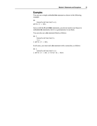 Module 4: Statements and Exceptions    21


Examples
You can use a simple embedded do statement as shown in the following
example:
do
    Console.WriteLine(i++);
while (i < 10);

Just as with the if and while statements, you do not need to use braces in
embedded do statements, but it is a good practice to use them.
You can also use a do statement block as follows:
do {
    Console.WriteLine(i);
    i++;
} while (i < 10);

In all cases, you must end a do statement with a semicolon, as follows:
do {
    Console.WriteLine(i++);
} while (i < 10) // Error no ; here
 