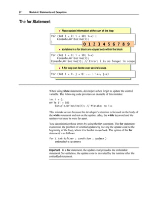22   Module 4: Statements and Exceptions



The for Statement
                                   Place update information at the start of the loop
                         for (int i = 0; i < 10; i++) {
                          for (int i = 0; i < 10; i++) {
                              Console.WriteLine(i);
                              Console.WriteLine(i);
                         }}
                                                       0 1 2 3 4 5 6 7 8 9
                                   Variables in a for block are scoped only within the block

                         for (int i = 0; i < 10; i++)
                         for (int i = 0; i < 10; i++)
                             Console.WriteLine(i);
                             Console.WriteLine(i);
                         Console.WriteLine(i); // Error: i is no longer in scope
                         Console.WriteLine(i); // Error: i is no longer in scope

                                   A for loop can iterate over several values

                         for (int i = 0, j = 0; ... ; i++, j++)
                         for (int i = 0, j = 0; ... ; i++, j++)




                       When using while statements, developers often forget to update the control
                       variable. The following code provides an example of this mistake:
                       int i = 0;
                       while (i < 10)
                           Console.WriteLine(i); // Mistake: no i++

                       This mistake occurs because the developer’s attention is focused on the body of
                       the while statement and not on the update. Also, the while keyword and the
                       update code may be very far apart.
                       You can minimize these errors by using the for statement. The for statement
                       overcomes the problem of omitted updates by moving the update code to the
                       beginning of the loop, where it is harder to overlook. The syntax of the for
                       statement is as follows:
                       for ( initializer ; condition ; update )
                           embedded-statement


                       Important In a for statement, the update code precedes the embedded
                       statement. Nevertheless, the update code is executed by the runtime after the
                       embedded statement.
 