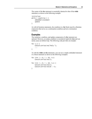 Module 4: Statements and Exceptions      23


The syntax of the for statement is essentially identical to that of the while
statement, as shown in the following example:
initializer
while ( condition ) {
    embedded-statement
    update
}

As with all iteration statements, the condition in a for block must be a Boolean
expression that serves as a continuation condition and not a termination
condition.

Examples
The initializer, condition, and update components of a for statement are
optional. However, an empty condition is considered implicitly true and can
easily cause an infinite loop. The following code provides an example:
for (;;) {
    Console.WriteLine("Help ");
    ...
}

As with the while and do statements, you can use a simple embedded statement
or a block statement as shown in the following examples:
for (int i = 0; i < 10; i++)
    Console.WriteLine(i);

for (int i = 0; i < 10; i++) {
    Console.WriteLine(i);
    Console.WriteLine(10 – i);
}
 