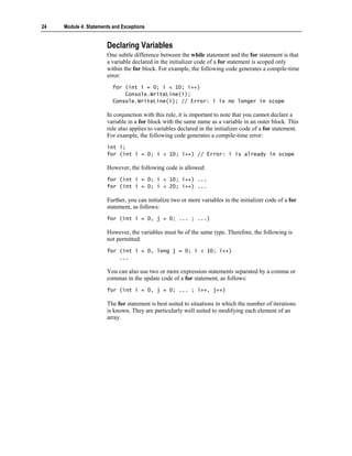 24   Module 4: Statements and Exceptions


                       Declaring Variables
                       One subtle difference between the while statement and the for statement is that
                       a variable declared in the initializer code of a for statement is scoped only
                       within the for block. For example, the following code generates a compile-time
                       error:
                          for (int i = 0; i < 10; i++)
                              Console.WriteLine(i);
                          Console.WriteLine(i); // Error: i is no longer in scope

                       In conjunction with this rule, it is important to note that you cannot declare a
                       variable in a for block with the same name as a variable in an outer block. This
                       rule also applies to variables declared in the initializer code of a for statement.
                       For example, the following code generates a compile-time error:
                       int i;
                       for (int i = 0; i < 10; i++) // Error: i is already in scope

                       However, the following code is allowed:
                       for (int i = 0; i < 10; i++) ...
                       for (int i = 0; i < 20; i++) ...

                       Further, you can initialize two or more variables in the initializer code of a for
                       statement, as follows:
                       for (int i = 0, j = 0; ... ; ...)

                       However, the variables must be of the same type. Therefore, the following is
                       not permitted:
                       for (int i = 0, long j = 0; i < 10; i++)
                           ...

                       You can also use two or more expression statements separated by a comma or
                       commas in the update code of a for statement, as follows:
                       for (int i = 0, j = 0; ... ; i++, j++)

                       The for statement is best suited to situations in which the number of iterations
                       is known. They are particularly well suited to modifying each element of an
                       array.
 