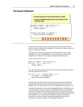 Module 4: Statements and Exceptions       25



The foreach Statement

                         Choose the type and name of the iteration variable
                         Execute embedded statements for each element of the
                         collection class

                  ArrayList numbers =
                   ArrayList numbers =        new ArrayList( );
                                              new ArrayList( );
                  for (int i = 0; i <
                   for (int i = 0; i <        10; i++ ) {
                                               10; i++ ) {
                       numbers.Add(i);
                       numbers.Add(i);
                  }}

                  foreach (int number in numbers) {
                   foreach (int number in numbers) {
                      Console.WriteLine(number);
                       Console.WriteLine(number);
                  }}

                                        0 1 2 3 4 5 6 7 8 9


               Collections are software entities whose purpose is to collect other software
               entities, much as a ledger can be thought of as a collection of bank accounts or a
               house as a collection of rooms.
               The Microsoft .NET Framework provides a simple collection class called
               ArrayList. You can use ArrayList to create a collection variable and add
               elements to the collection. For example, consider the following code:
               using System.Collections;
               ...
               ArrayList numbers = new ArrayList( );
               for (int i = 0; i < 10; i++) {
                   numbers.Add(i);
               }

               You can write a for statement that accesses and prints each collection element
               from this collection class in turn:
               for (int i = 0; i < numbers.Count; i++) {
                   int number = (int)numbers[i];
                   Console.WriteLine(number);
               }

               This for statement contains many individual statements that in combination
               implement the mechanism used to iterate through each collection element of
               numbers. However, this solution is not easy to implement and is prone to error.
               To address this problem, C# provides the foreach statement, which allows you
               to iterate through a collection without using multiple statements. Rather than
               explicitly extracting each element from a collection by using syntax specific to
               the particular collection, you use the foreach statement to approach the problem
               in the opposite way. You effectively instruct the collection to present its
               elements one at a time. Instead of taking the embedded statement to the
               collection, the collection is taken to the embedded statement.
 