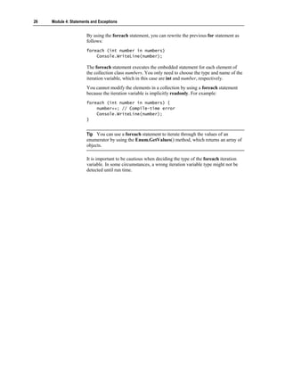 26   Module 4: Statements and Exceptions


                       By using the foreach statement, you can rewrite the previous for statement as
                       follows:
                       foreach (int number in numbers)
                           Console.WriteLine(number);

                       The foreach statement executes the embedded statement for each element of
                       the collection class numbers. You only need to choose the type and name of the
                       iteration variable, which in this case are int and number, respectively.
                       You cannot modify the elements in a collection by using a foreach statement
                       because the iteration variable is implicitly readonly. For example:
                       foreach (int number in numbers) {
                           number++; // Compile-time error
                           Console.WriteLine(number);
                       }


                       Tip You can use a foreach statement to iterate through the values of an
                       enumerator by using the Enum.GetValues() method, which returns an array of
                       objects.

                       It is important to be cautious when deciding the type of the foreach iteration
                       variable. In some circumstances, a wrong iteration variable type might not be
                       detected until run time.
 