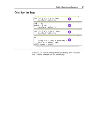 Module 4: Statements and Exceptions      27



Quiz: Spot the Bugs

                   for (int i = 0, i < 10, i++)
                   for (int i = 0, i < 10, i++)                            1
                                                                           1
                       Console.WriteLine(i);
                       Console.WriteLine(i);

                   int i = 0;
                   int i = 0;
                   while (i < 10)
                   while (i < 10)                                          2
                                                                           2
                       Console.WriteLine(i);
                        Console.WriteLine(i);

                   for (int i = 0; i >= 10; i++)
                   for (int i = 0; i >= 10; i++)
                       Console.WriteLine(i);
                                                                           3
                                                                           3
                       Console.WriteLine(i);

                   do
                   do
                       ...
                        ...
                       string line = Console.ReadLine( );                  4
                                                                           4
                        string line = Console.ReadLine( );
                       guess = int.Parse(line);
                        guess = int.Parse(line);
                   while (guess != answer);
                   while (guess != answer);




                In this quiz, you can work with a partner to spot the bugs in the code on the
                slide. To see the answers to this quiz, turn the page.
 