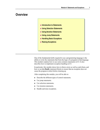 Module 4: Statements and Exceptions          1



Overview


                      Introduction to Statements
                      Using Selection Statements
                      Using Iteration Statements
                      Using Jump Statements
                      Handling Basic Exceptions
                      Raising Exceptions




           One of the fundamental skills required to use a programming language is the
           ability to write the statements that form the logic of a program in that language.
           This module explains how to use some common statements in C#. It also
           describes how to implement exception handling in C#.
           In particular, this module shows how to throw errors as well as catch them, and
           how to use try-finally statement blocks to ensure that an exception does not
           cause the program to abort before cleaning up.
           After completing this module, you will be able to:
              Describe the different types of control statements.
              Use jump statements.
              Use selection statements.
              Use iteration statements.
              Handle and raise exceptions.
 
