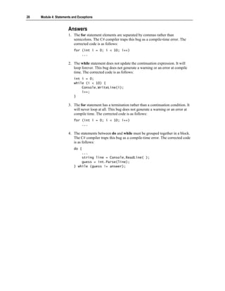 28   Module 4: Statements and Exceptions


                       Answers
                       1. The for statement elements are separated by commas rather than
                          semicolons. The C# compiler traps this bug as a compile-time error. The
                          corrected code is as follows:
                           for (int i = 0; i < 10; i++)
                               ...

                       2. The while statement does not update the continuation expression. It will
                          loop forever. This bug does not generate a warning or an error at compile
                          time. The corrected code is as follows:
                           int i = 0;
                           while (i < 10) {
                               Console.WriteLine(i);
                               i++;
                           }

                       3. The for statement has a termination rather than a continuation condition. It
                          will never loop at all. This bug does not generate a warning or an error at
                          compile time. The corrected code is as follows:
                           for (int i = 0; i < 10; i++)
                               ...

                       4. The statements between do and while must be grouped together in a block.
                          The C# compiler traps this bug as a compile-time error. The corrected code
                          is as follows:
                           do {
                               ...
                               string line = Console.ReadLine( );
                               guess = int.Parse(line);
                           } while (guess != answer);
 