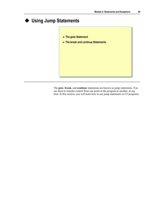 Module 4: Statements and Exceptions     29



Using Jump Statements


                    The goto Statement
                    The break and continue Statements




         The goto, break, and continue statements are known as jump statements. You
         use them to transfer control from one point in the program to another, at any
         time. In this section, you will learn how to use jump statements in C# programs.
 