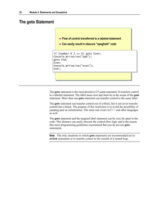 30   Module 4: Statements and Exceptions



The goto Statement


                                   Flow of control transferred to a labeled statement
                                   Can easily result in obscure “spaghetti” code


                           if (number % 2 == 0) goto Even;
                            if (number % 2 == 0) goto Even;
                           Console.WriteLine("odd");
                            Console.WriteLine("odd");
                           goto End;
                            goto End;
                           Even:
                            Even:
                           Console.WriteLine("even");
                            Console.WriteLine("even");
                           End:;
                            End:;




                       The goto statement is the most primitive C# jump statement. It transfers control
                       to a labeled statement. The label must exist and must be in the scope of the goto
                       statement. More than one goto statement can transfer control to the same label.
                       The goto statement can transfer control out of a block, but it can never transfer
                       control into a block. The purpose of this restriction is to avoid the possibility of
                       jumping past an initialization. The same rule exists in C++ and other languages
                       as well.
                       The goto statement and the targeted label statement can be very far apart in the
                       code. This distance can easily obscure the control-flow logic and is the reason
                       that most programming guidelines recommend that you do not use goto
                       statements.

                       Note The only situations in which goto statements are recommended are in
                       switch statements or to transfer control to the outside of a nested loop.
 