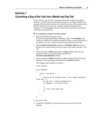 Module 4: Statements and Exceptions      33



Exercise 1
Converting a Day of the Year into a Month and Day Pair
                In this exercise, you will write a program that reads an integer day number
                (between 1 and 365) from the console and stores it in an integer variable. The
                program will convert this number into a month and a day of the month and then
                print the result to the console. For example, entering 40 should result in
                “February 9” being displayed. (In this exercise, the complications associated
                with leap years are ignored.)

                   To read the day number from the console
                1. Open the WhatDay1.sln project in the
                   install folderLabsLab04StarterWhatDay1 folder. The WhatDay class
                   contains a variable that contains the number of days in each month stored in
                   a collection. For now, you do not need to understand how this works.
                2. Add a System.Console.Write statement to WhatDay.Main that writes a
                   prompt to the console asking the user to enter a day number between 1 and
                   365.
                3. Add a statement to Main that declares a string variable called line and
                   initializes it with a line read from the console by the
                   System.Console.ReadLine method.
                4. Add a statement to Main that declares an int variable called dayNum and
                   initializes it with the integer returned from the int.Parse method.
                   The complete code should be as follows:
                   using System;

                   class WhatDay
                   {
                        static void Main( )
                        {
                            Console.Write("Please enter a day number between 1
                     and 365: ");
                            string line = Console.ReadLine( );
                            int dayNum = int.Parse(line);

                              //
                              // To do: add code here
                              //
                        }
                        ...
                   }

                5. Save your work.
                6. Compile the WhatDay1.cs program and correct any errors. Run the
                   program.
 