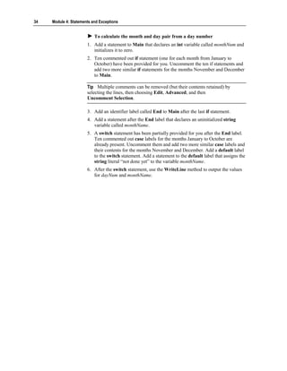 34   Module 4: Statements and Exceptions


                           To calculate the month and day pair from a day number
                       1. Add a statement to Main that declares an int variable called monthNum and
                          initializes it to zero.
                       2. Ten commented out if statement (one for each month from January to
                          October) have been provided for you. Uncomment the ten if statements and
                          add two more similar if statements for the months November and December
                          to Main.

                       Tip Multiple comments can be removed (but their contents retained) by
                       selecting the lines, then choosing Edit, Advanced, and then
                       Uncomment Selection.

                       3. Add an identifier label called End to Main after the last if statement.
                       4. Add a statement after the End label that declares an uninitialized string
                          variable called monthName.
                       5. A switch statement has been partially provided for you after the End label.
                          Ten commented out case labels for the months January to October are
                          already present. Uncomment them and add two more similar case labels and
                          their contents for the months November and December. Add a default label
                          to the switch statement. Add a statement to the default label that assigns the
                          string literal “not done yet” to the variable monthName.
                       6. After the switch statement, use the WriteLine method to output the values
                          for dayNum and monthName.
 