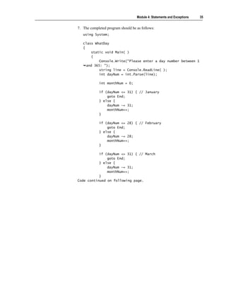 Module 4: Statements and Exceptions   35


7. The completed program should be as follows:
   using System;

   class WhatDay
   {
        static void Main( )
        {
            Console.Write("Please enter a day number between 1
     and 365: ");
            string line = Console.ReadLine( );
            int dayNum = int.Parse(line);

            int monthNum = 0;

            if (dayNum <= 31) { // January
                goto End;
            } else {
                dayNum -= 31;
                monthNum++;
            }

            if (dayNum <= 28) { // February
                goto End;
            } else {
                dayNum -= 28;
                monthNum++;
            }

           if (dayNum <= 31) { // March
               goto End;
           } else {
               dayNum -= 31;
               monthNum++;
           }
Code continued on following page.
 