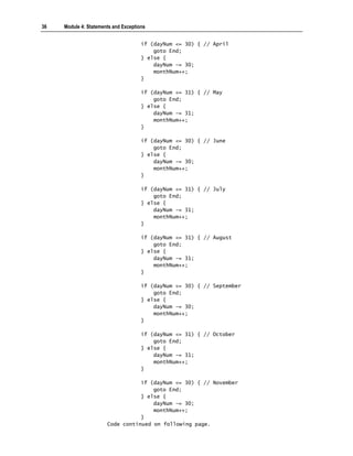 36   Module 4: Statements and Exceptions


                                      if (dayNum <= 30) { // April
                                          goto End;
                                      } else {
                                          dayNum -= 30;
                                          monthNum++;
                                      }

                                      if (dayNum <= 31) { // May
                                          goto End;
                                      } else {
                                          dayNum -= 31;
                                          monthNum++;
                                      }

                                      if (dayNum <= 30) { // June
                                          goto End;
                                      } else {
                                          dayNum -= 30;
                                          monthNum++;
                                      }

                                      if (dayNum <= 31) { // July
                                          goto End;
                                      } else {
                                          dayNum -= 31;
                                          monthNum++;
                                      }

                                      if (dayNum <= 31) { // August
                                          goto End;
                                      } else {
                                          dayNum -= 31;
                                          monthNum++;
                                      }

                                      if (dayNum <= 30) { // September
                                          goto End;
                                      } else {
                                          dayNum -= 30;
                                          monthNum++;
                                      }

                                      if (dayNum <= 31) { // October
                                          goto End;
                                      } else {
                                          dayNum -= 31;
                                          monthNum++;
                                      }

                                  if (dayNum <= 30) { // November
                                      goto End;
                                  } else {
                                      dayNum -= 30;
                                      monthNum++;
                                  }
                       Code continued on following page.
 