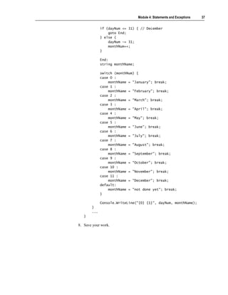 Module 4: Statements and Exceptions   37


             if (dayNum <= 31) { // December
                 goto End;
             } else {
                 dayNum -= 31;
                 monthNum++;
             }

             End:
             string monthName;

             switch (monthNum) {
             case O :
                 monthName = "January"; break;
             case 1 :
                 monthName = "February"; break;
             case 2 :
                 monthName = "March"; break;
             case 3 :
                 monthName = "April"; break;
             case 4 :
                 monthName = "May"; break;
             case 5 :
                 monthName = "June"; break;
             case 6 :
                 monthName = "July"; break;
             case 7 :
                 monthName = "August"; break;
             case 8 :
                 monthName = "September"; break;
             case 9 :
                 monthName = "October"; break;
             case 10 :
                 monthName = "November"; break;
             case 11 :
                 monthName = "December"; break;
             default:
                 monthName = "not done yet"; break;
             }

             Console.WriteLine("{0} {1}", dayNum, monthName);
       }
       ...
   }

8. Save your work.
 