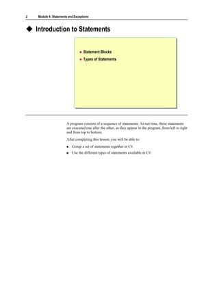 2   Module 4: Statements and Exceptions



    Introduction to Statements


                                   Statement Blocks
                                   Types of Statements




                       A program consists of a sequence of statements. At run time, these statements
                       are executed one after the other, as they appear in the program, from left to right
                       and from top to bottom.
                       After completing this lesson, you will be able to:
                           Group a set of statements together in C#.
                           Use the different types of statements available in C#.
 