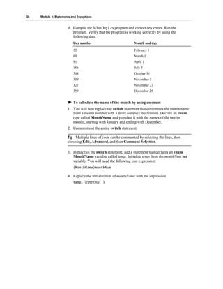 38   Module 4: Statements and Exceptions


                       9. Compile the WhatDay1.cs program and correct any errors. Run the
                          program. Verify that the program is working correctly by using the
                          following data.
                           Day number                            Month and day

                           32                                    February 1
                           60                                    March 1
                           91                                    April 1
                           186                                   July 5
                           304                                   October 31
                           309                                   November 5
                           327                                   November 23
                           359                                   December 25


                           To calculate the name of the month by using an enum
                       1. You will now replace the switch statement that determines the month name
                          from a month number with a more compact mechanism. Declare an enum
                          type called MonthName and populate it with the names of the twelve
                          months, starting with January and ending with December.
                       2. Comment out the entire switch statement.

                       Tip Multiple lines of code can be commented by selecting the lines, then
                       choosing Edit, Advanced, and then Comment Selection.

                       3. In place of the switch statement, add a statement that declares an enum
                          MonthName variable called temp. Initialize temp from the monthNum int
                          variable. You will need the following cast expression:
                           (MonthName)monthNum

                       4. Replace the initialization of monthName with the expression
                           temp.ToString( )
 