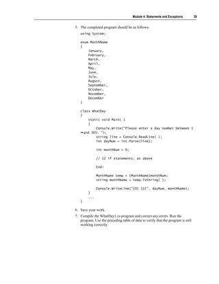 Module 4: Statements and Exceptions        39


5. The completed program should be as follows:
   using System;

   enum MonthName
   {
       January,
       February,
       March,
       April,
       May,
       June,
       July,
       August,
       September,
       October,
       November,
       December
   }

   class WhatDay
   {
        static void Main( )
        {
            Console.Write("Please enter a day number between 1
     and 365: ");
            string line = Console.ReadLine( );
            int dayNum = int.Parse(line);

              int monthNum = 0;

              // 12 if statements, as above

              End:

              MonthName temp = (MonthName)monthNum;
              string monthName = temp.ToString( );

              Console.WriteLine("{0} {1}", dayNum, monthName);
        }
        ...
   }

6. Save your work.
7. Compile the WhatDay1.cs program and correct any errors. Run the
   program. Use the preceding table of data to verify that the program is still
   working correctly.
 