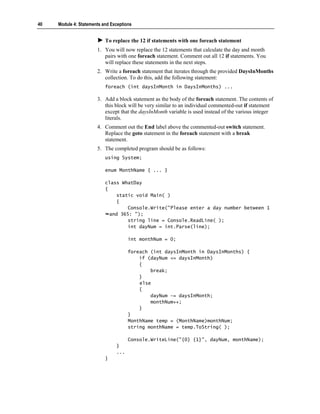 40   Module 4: Statements and Exceptions


                           To replace the 12 if statements with one foreach statement
                       1. You will now replace the 12 statements that calculate the day and month
                          pairs with one foreach statement. Comment out all 12 if statements. You
                          will replace these statements in the next steps.
                       2. Write a foreach statement that iterates through the provided DaysInMonths
                          collection. To do this, add the following statement:
                           foreach (int daysInMonth in DaysInMonths) ...

                       3. Add a block statement as the body of the foreach statement. The contents of
                          this block will be very similar to an individual commented-out if statement
                          except that the daysInMonth variable is used instead of the various integer
                          literals.
                       4. Comment out the End label above the commented-out switch statement.
                          Replace the goto statement in the foreach statement with a break
                          statement.
                       5. The completed program should be as follows:
                           using System;

                           enum MonthName { ... }

                           class WhatDay
                           {
                                static void Main( )
                                {
                                    Console.Write("Please enter a day number between 1
                             and 365: ");
                                    string line = Console.ReadLine( );
                                    int dayNum = int.Parse(line);

                                      int monthNum = 0;

                                      foreach (int daysInMonth in DaysInMonths) {
                                          if (dayNum <= daysInMonth)
                                          {
                                              break;
                                          }
                                          else
                                          {
                                              dayNum -= daysInMonth;
                                              monthNum++;
                                          }
                                      }
                                      MonthName temp = (MonthName)monthNum;
                                      string monthName = temp.ToString( );

                                      Console.WriteLine("{0} {1}", dayNum, monthName);
                                }
                                ...
                           }
 