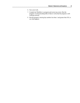 Module 4: Statements and Exceptions        41


6. Save your work.
7. Compile the WhatDay1.cs program and correct any errors. Run the
   program. Use the preceding table of data to verify that the program is still
   working correctly.
8. Run the program, entering day numbers less than 1 and greater than 365, to
   see what happens.
 
