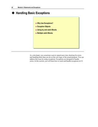 42    Module 4: Statements and Exceptions



     Handling Basic Exceptions


                                    Why Use Exceptions?
                                    Exception Objects
                                    Using try and catch Blocks
                                    Multiple catch Blocks




                        As a developer, you sometimes seem to spend more time checking for errors
                        and handling them than you do on the core logic of the actual program. You can
                        address this issue by using exceptions. Exceptions are designed to handle
                        errors. In this section, you will learn how to catch and handle exceptions in C#.
 