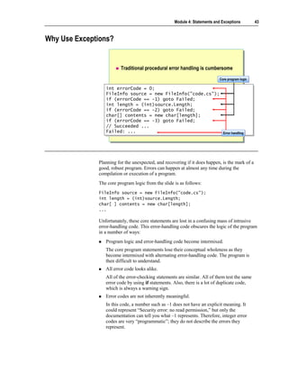 Module 4: Statements and Exceptions         43



Why Use Exceptions?


                         Traditional procedural error handling is cumbersome
                                                                           Core program logic
                                                                           Core program logic

                 int errorCode = 0;
                  int errorCode = 0;
                 FileInfo source = new FileInfo("code.cs");
                  FileInfo source = new FileInfo("code.cs");
                 if (errorCode == -1) goto Failed;
                  if (errorCode == -1) goto Failed;
                 int length = (int)source.Length;
                  int length = (int)source.Length;
                 if (errorCode == -2) goto Failed;
                  if (errorCode == -2) goto Failed;
                 char[] contents = new char[length];
                  char[] contents = new char[length];
                 if (errorCode == -3) goto Failed;
                  if (errorCode == -3) goto Failed;
                 // Succeeded ...
                  // Succeeded ...
                 Failed: ...
                  Failed: ...                                Error handling
                                                             Error handling




              Planning for the unexpected, and recovering if it does happen, is the mark of a
              good, robust program. Errors can happen at almost any time during the
              compilation or execution of a program.
              The core program logic from the slide is as follows:
              FileInfo source = new FileInfo("code.cs");
              int length = (int)source.Length;
              char[ ] contents = new char[length];
              ...

              Unfortunately, these core statements are lost in a confusing mass of intrusive
              error-handling code. This error-handling code obscures the logic of the program
              in a number of ways:
                 Program logic and error-handling code become intermixed.
                 The core program statements lose their conceptual wholeness as they
                 become intermixed with alternating error-handling code. The program is
                 then difficult to understand.
                 All error code looks alike.
                 All of the error-checking statements are similar. All of them test the same
                 error code by using if statements. Also, there is a lot of duplicate code,
                 which is always a warning sign.
                 Error codes are not inherently meaningful.
                 In this code, a number such as –1 does not have an explicit meaning. It
                 could represent “Security error: no read permission,” but only the
                 documentation can tell you what –1 represents. Therefore, integer error
                 codes are very “programmatic”; they do not describe the errors they
                 represent.
 