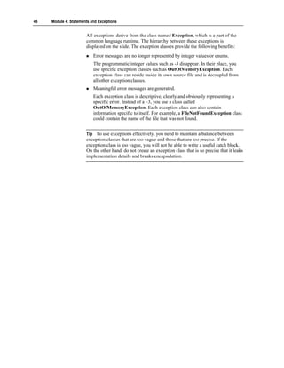 46   Module 4: Statements and Exceptions


                       All exceptions derive from the class named Exception, which is a part of the
                       common language runtime. The hierarchy between these exceptions is
                       displayed on the slide. The exception classes provide the following benefits:
                           Error messages are no longer represented by integer values or enums.
                           The programmatic integer values such as -3 disappear. In their place, you
                           use specific exception classes such as OutOfMemoryException. Each
                           exception class can reside inside its own source file and is decoupled from
                           all other exception classes.
                           Meaningful error messages are generated.
                           Each exception class is descriptive, clearly and obviously representing a
                           specific error. Instead of a –3, you use a class called
                           OutOfMemoryException. Each exception class can also contain
                           information specific to itself. For example, a FileNotFoundException class
                           could contain the name of the file that was not found.


                       Tip To use exceptions effectively, you need to maintain a balance between
                       exception classes that are too vague and those that are too precise. If the
                       exception class is too vague, you will not be able to write a useful catch block.
                       On the other hand, do not create an exception class that is so precise that it leaks
                       implementation details and breaks encapsulation.
 