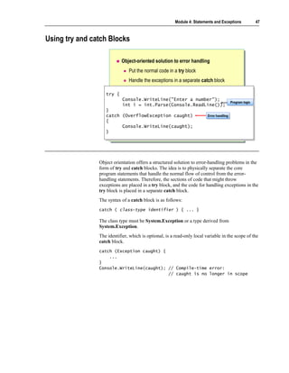 Module 4: Statements and Exceptions       47



Using try and catch Blocks

                           Object-oriented solution to error handling
                               Put the normal code in a try block
                               Handle the exceptions in a separate catch block

                   try {
                   try {
                            Console.WriteLine("Enter a number");
                            Console.WriteLine("Enter a number");   Program logic
                            int i = int.Parse(Console.ReadLine()); Program logic
                            int i = int.Parse(Console.ReadLine());
                   }}
                   catch (OverflowException caught)
                    catch (OverflowException caught)                     Error handling
                                                                         Error handling
                   {{
                          Console.WriteLine(caught);
                          Console.WriteLine(caught);
                   }}




                Object orientation offers a structured solution to error-handling problems in the
                form of try and catch blocks. The idea is to physically separate the core
                program statements that handle the normal flow of control from the error-
                handling statements. Therefore, the sections of code that might throw
                exceptions are placed in a try block, and the code for handling exceptions in the
                try block is placed in a separate catch block.
                The syntax of a catch block is as follows:
                catch ( class-type identifier ) { ... }

                The class type must be System.Exception or a type derived from
                System.Exception.
                The identifier, which is optional, is a read-only local variable in the scope of the
                catch block.
                catch (Exception caught) {
                    ...
                }
                Console.WriteLine(caught); // Compile-time error:
                                           // caught is no longer in scope
 