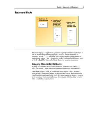 Module 4: Statements and Exceptions     3



Statement Blocks

                          Use braces As
                          block delimiters       A block and its
                                                 parent block                 Sibling blocks
                          {{                     cannot have a                can have
                               // code
                                // code          variable with                variables with
                          }}                     the same name                the same name
                                                   {{
                                                                               {{
                                                        int i;
                                                         int i;                     int i;
                                                                                     int i;
                                                        ...
                                                         ...                        ...
                                                                                     ...
                                                        {{
                                                                               }}
                                                             int i;
                                                              int i;           ...
                                                                                ...
                                                             ...
                                                              ...              {{
                                                        }}
                                                                                    int i;
                                                                                     int i;
                                                   }}
                                                                                    ...
                                                                                     ...
                                                                               }}




               When developing C# applications, you need to group statements together just as
               you do in other programming languages. To do so, you use the syntax of
               languages such as C, C++, and Java, which means that you enclose groups of
               statements in braces: { and }. You do not use keyword matched delimiters such
               as the If ... End If of Microsoft® Visual Basic® for grouping statements.

               Grouping Statements into Blocks
               A group of statements enclosed between braces is referred to as a block. A
               block can contain a single statement or another block that is nested within it.
               Each block defines a scope. A variable that is declared in a block is called a
               local variable. The scope of a local variable extends from its declaration to the
               right brace that ends its enclosing block. It is good practice to declare a variable
               in the innermost block possible because the restricted visibility of the variable
               helps to make the program clearer.
 