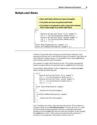 Module 4: Statements and Exceptions          49



Multiple catch Blocks

                           Each catch block catches one class of exception
                           A try block can have one general catch block
                           A try block is not allowed to catch a class that is derived
                           from a class caught in an earlier catch block
                  try
                   try
                  {{
                           Console.WriteLine("Enter first number");
                           Console.WriteLine("Enter first number");
                           int i = int.Parse(Console.ReadLine());
                           int i = int.Parse(Console.ReadLine());
                           Console.WriteLine("Enter second number");
                           Console.WriteLine("Enter second number");
                           int j = int.Parse(Console.ReadLine());
                           int j = int.Parse(Console.ReadLine());
                           int k = i / j;
                           int k = i / j;
                  }}
                  catch
                   catch   (OverflowException caught) {…}
                           (OverflowException caught) {…}
                  catch
                   catch   (DivideByZeroException caught) {…}
                           (DivideByZeroException caught) {…}



                A block of code inside a try construct can contain many statements. Each
                statement could raise one or more different classes of exception. Since there are
                many different exception classes, it is acceptable to have many catch blocks,
                each catching a specific kind of exception.
                An exception is caught solely based on its type. The runtime automatically
                catches exception objects of a particular type in a catch block for that type.
                To get a better understanding of what is happening in a multiple try-catch
                block, consider the following code:
                1. try {
                2.      Console.WriteLine("Enter first number");
                3.      int i = int.Parse(Console.ReadLine());
                4.      Console.WriteLine("Enter second number");
                5.      int j = int.Parse(Console.ReadLine());
                6.      int k = i / j;
                7. }
                8. catch (OverflowException caught)
                9. {
                10.      Console.WriteLine(caught);
                11. }
                12. catch(DivideByZeroException caught)
                13. {
                14.      Console.WriteLine(caught);
                15. }
                16. ...

                Line 3 initializes int i with a value read from the console. This can throw an
                exception object of class OverflowException. If it does, then line 4, 5, and 6
                are not executed. Normal sequential execution is suspended, and control
                transfers to the first catch block that can catch that exception. In this example,
                this catch block is line 8. After control is transferred to this statement, it
                executes to its closing brace, and transfers control to line 16.
 