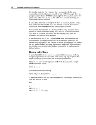 50   Module 4: Statements and Exceptions


                       On the other hand, line 3 to 5 may not throw an exception. In this case,
                       sequential execution will proceed normally to line 6. This line might throw an
                       exception object of class DivideByZeroException. If it does, then control flow
                       jumps to the catch block at line 12, this catch block executes normally, and
                       control then transfers to line 16.
                       If none of the statements in the try block throw an exception, then the control
                       flow reaches the end of the try block and transfers to line 16. Note that the
                       control flow enters a catch block only if an exception is thrown.
                       You can write the statements in a try block without being concerned about
                       whether an earlier statement in the try block will fail. If an earlier statement
                       does throw an exception, the control flow will not physically reach the
                       statements that follow it in the try block.
                       If the control flow fails to find a suitable catch block, it will terminate the
                       current method call and resume its search at the statement from which the
                       method call was invoked. It will continue its search, unwinding the call stack all
                       the way back to Main if necessary. If this causes Main itself to be terminated,
                       the thread or process that invoked Main is terminated in an implementation-
                       defined fashion.

                       General catch Block
                       A general catch block, also known as a general catch clause, can catch any
                       exception regardless of its class and is often used to trap any exceptions that
                       might fall through because of the lack of an appropriate handler.
                       There are two ways to write a general catch block. You can write a simple
                       catch statement as shown:
                       catch { ... }

                       You can also write the following:
                       catch (System.Exception) { ... }

                       A try block can have only one general catch block. For example, the following
                       code will generate an error:
                       try {
                           ...
                       }
                       catch { ... }
                       catch { ... } // Error
 