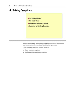 52    Module 4: Statements and Exceptions



     Raising Exceptions


                                    The throw Statement
                                    The finally Clause
                                    Checking for Arithmetic Overflow
                                    Guidelines for Handling Exceptions




                        C# provides the throw statement and the finally clause so that programmers
                        can raise exceptions if required and handle them as appropriate.
                        After completing this lesson, you will be able to:
                            Raise your own exceptions.
                            Enable checking for arithmetic overflow.
 