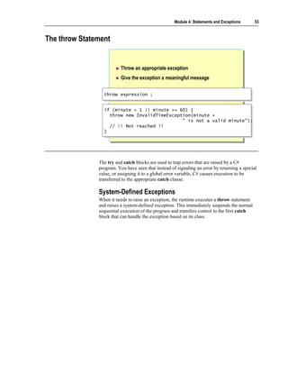 Module 4: Statements and Exceptions      53



The throw Statement


                          Throw an appropriate exception
                          Give the exception a meaningful message


                 throw expression ;
                 throw expression ;


                 if (minute < 1 || minute >= 60) {
                  if (minute < 1 || minute >= 60) {
                    throw new InvalidTimeException(minute +
                    throw new InvalidTimeException(minute +
                                               " is not a valid minute");
                                                " is not a valid minute");
                    // !! Not reached !!
                    // !! Not reached !!
                 }}




               The try and catch blocks are used to trap errors that are raised by a C#
               program. You have seen that instead of signaling an error by returning a special
               value, or assigning it to a global error variable, C# causes execution to be
               transferred to the appropriate catch clause.

               System-Defined Exceptions
               When it needs to raise an exception, the runtime executes a throw statement
               and raises a system-defined exception. This immediately suspends the normal
               sequential execution of the program and transfers control to the first catch
               block that can handle the exception based on its class.
 
