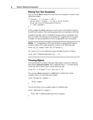 54   Module 4: Statements and Exceptions


                       Raising Your Own Exceptions
                       You can use the throw statement to raise your own exceptions, as shown in the
                       following example:
                       if (minute < 1 || minute >= 60) {
                         string fault = minute + "is not a valid minute";
                         throw new InvalidTimeException(fault);
                         // !!Not reached!!
                       }

                       In this example, the throw statement is used to raise a user-defined exception,
                       InvalidTimeException, if the time being parsed does not constitute a valid time.
                       Exceptions typically expect a meaningful message string as a parameter when
                       they are created. This message can be displayed or logged when the exception
                       is caught. It is also good practice to throw an appropriate class of exception.

                       Caution C++ programmers will be accustomed to creating and throwing an
                       exception object with a single statement, as shown in the following code:
                       throw out_of_range("index out of bounds");

                       The syntax in C# is very similar but requires the new keyword, as follows:
                       throw new FileNotFoundException("...");



                       Throwing Objects
                       You can only throw an object if the type of that object is directly or indirectly
                       derived from System.Exception. This is different from C++, in which objects
                       of any type can be thrown, such as in the following code:
                       throw 42; // Allowed in C++, but not in C#

                       You can use a throw statement in a catch block to rethrow the current
                       exception object, as in the following example:
                       catch (Exception caught) {
                           ...
                           throw caught;
                       }

                       You can also throw a new exception object of a different type:
                       catch (IOException caught) {
                          ...
                          throw new FileNotFoundException(filename);
                       }
 