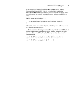 Module 4: Statements and Exceptions         55


In the preceding example, notice that the IOException object, and any
information it contains, is lost when the exception is converted into a
FileNotFoundException object. A better idea is to wrap the exception, adding
new information but retaining existing information as shown in the following
code:
catch (IOException caught) {
   ...
   throw new FileNotFoundException(filename, caught);
}

This ability to map an exception object is particularly useful at the boundaries
of a layered system architecture.
A throw statement with no expression can be used, but only in a catch block. It
rethrows the exception that is currently being handled. This action is called a
rethrow in C++ as well. Therefore, the following two lines of code produce
identical results:
catch (OutOfMemoryException caught) { throw caught; }
...
catch (OutOfMemoryException) { throw ; }
 