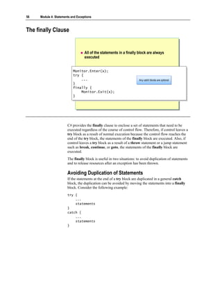 56   Module 4: Statements and Exceptions



The finally Clause


                                   All of the statements in a finally block are always
                                   executed


                           Monitor.Enter(x);
                            Monitor.Enter(x);
                           try {
                            try {
                                ...
                                ...                                    Any catch blocks are optional
                                                                       Any catch blocks are optional
                           }}
                           finally {
                            finally {
                                Monitor.Exit(x);
                                Monitor.Exit(x);
                           }}




                       C# provides the finally clause to enclose a set of statements that need to be
                       executed regardless of the course of control flow. Therefore, if control leaves a
                       try block as a result of normal execution because the control flow reaches the
                       end of the try block, the statements of the finally block are executed. Also, if
                       control leaves a try block as a result of a throw statement or a jump statement
                       such as break, continue, or goto, the statements of the finally block are
                       executed.
                       The finally block is useful in two situations: to avoid duplication of statements
                       and to release resources after an exception has been thrown.

                       Avoiding Duplication of Statements
                       If the statements at the end of a try block are duplicated in a general catch
                       block, the duplication can be avoided by moving the statements into a finally
                       block. Consider the following example:
                       try {
                           ...
                           statements
                       }
                       catch {
                           ...
                           statements
                       }
 