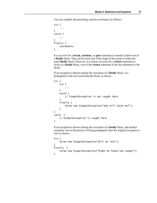 Module 4: Statements and Exceptions        57


You can simplify the preceding code by rewriting it as follows:
try {
    ...
}
catch {
    ...
}
finally {
    statements
}

It is an error for a break, continue, or goto statement to transfer control out of
a finally block. They can be used only if the target of the jump is within the
same finally block. However, it is always an error for a return statement to
occur in a finally block, even if the return statement is the last statement in the
block.
If an exception is thrown during the execution of a finally block, it is
propagated to the next enclosing try block, as shown:
try {
    try {
        ...
    }
    catch {
        // ExampleException is not caught here
    }
    finally {
        throw new ExampleException("who will catch me?");
    }
}
catch {
    // ExampleException is caught here
}

If an exception is thrown during the execution of a finally block, and another
exception was in the process of being propagated, then the original exception is
lost, as shown:
try {
    throw new ExampleException("Will be lost");
}
finally {
    throw new ExampleException("Might be found and caught");
}
 
