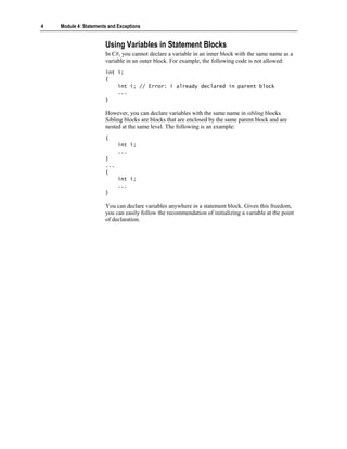 4   Module 4: Statements and Exceptions


                       Using Variables in Statement Blocks
                       In C#, you cannot declare a variable in an inner block with the same name as a
                       variable in an outer block. For example, the following code is not allowed:
                       int i;
                       {
                           int i; // Error: i already declared in parent block
                           ...
                       }

                       However, you can declare variables with the same name in sibling blocks.
                       Sibling blocks are blocks that are enclosed by the same parent block and are
                       nested at the same level. The following is an example:
                       {
                             int i;
                             ...
                       }
                       ...
                       {
                             int i;
                             ...
                       }

                       You can declare variables anywhere in a statement block. Given this freedom,
                       you can easily follow the recommendation of initializing a variable at the point
                       of declaration.
 