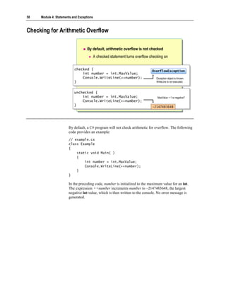 58   Module 4: Statements and Exceptions



Checking for Arithmetic Overflow

                                    By default, arithmetic overflow is not checked
                                           A checked statement turns overflow checking on

                           checked {
                            checked {                                          OverflowException
                                                                               OverflowException
                               int number = int.MaxValue;
                                int number = int.MaxValue;
                               Console.WriteLine(++number);
                                Console.WriteLine(++number);                      Exception object is thrown.
                           }}                                                     WriteLine is not executed.


                           unchecked {
                            unchecked {
                               int number = int.MaxValue;
                                int number = int.MaxValue;                         MaxValue + 1 is negative?
                               Console.WriteLine(++number);
                                Console.WriteLine(++number);
                           }}                                                  -2147483648




                       By default, a C# program will not check arithmetic for overflow. The following
                       code provides an example:
                       // example.cs
                       class Example
                       {
                           static void Main( )
                           {
                               int number = int.MaxValue;
                               Console.WriteLine(++number);
                           }
                       }

                       In the preceding code, number is initialized to the maximum value for an int.
                       The expression ++number increments number to –2147483648, the largest
                       negative int value, which is then written to the console. No error message is
                       generated.
 
